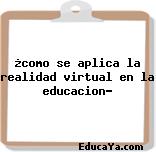 ¿como se aplica la realidad virtual en la educacion?