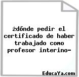 ¿dónde pedir el certificado de haber trabajado como profesor interino?