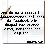 ¿Es de mala educacion desconectarse del chat de facebook sin despedirse cuando estoy hablando con alguien?