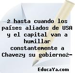 ¿ hasta cuando los países aliados de USA y el capital van a humillar constantemente a Chavezy su gobierno¿?