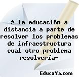 ¿ la educación a distancia a parte de resolver los problemas de infraestructura cual otro problema resolvería?