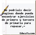 Me podriais decir paginas donde pueda encontrar ejercicios de primero y tercero de primaria para repasar.?