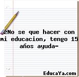 ¿No se que hacer con mi educacion, tengo 15 años ayuda?