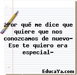 ¿Por qué me dice que quiere que nos conozcamos de nuevo? Ese te quiero era especial?