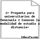 ¿? Pregunta para universitarios de Venezuela ¿ Conocen la modalidad de estudio a distancia?