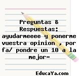 Preguntas & Respuestas: ayudarmeeee y ponerme vuestra opinion , por fa/ pondre un 10 a la mejor?