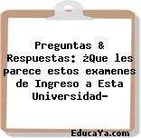 Preguntas & Respuestas: ¿Que les parece estos examenes de Ingreso a Esta Universidad?