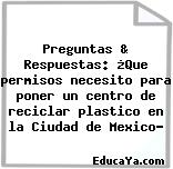 Preguntas & Respuestas: ¿Que permisos necesito para poner un centro de reciclar plastico en la Ciudad de Mexico?