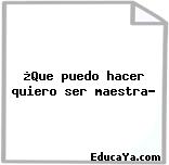 ¿Que puedo hacer quiero ser maestra?