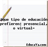 ¿que tipo de educación prefieren: presencial, o virtual?