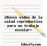 ¿Busco video de la salud reproductiva para un trabajo escolar?