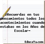 ¿Recuerdas en tus pensamientos todos los acontecimientos cuando estabas en los Años de Escolar?