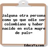 ¿alguna otra persona como yo que odie ser colombiano y haber nacido en esta mugre de país?