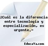 ¿Cuál es la diferencia entre tecnologia y especialización, es urgente.?