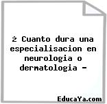 ¿ Cuanto dura una especialisacion en neurologia o dermatologia ?