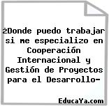 ¿Donde puedo trabajar si me especializo en Cooperación Internacional y Gestión de Proyectos para el Desarrollo?