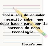 ¿hola soy de ecuador necesito saber que debo hacer para ser la carrera de nano tecnologia?