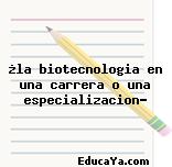 ¿la biotecnologia en una carrera o una especializacion?