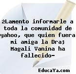 ¿Lamento informarle a toda la comunidad de yahoo, que quien fuera mi amiga la Dra; Magali Vanina ha fallecido?