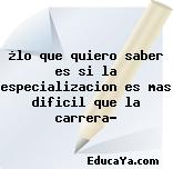 ¿lo que quiero saber es si la especializacion es mas dificil que la carrera?