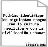 Podrías identificar los siguientes rasgos con la cultura neolítica y con la civilización urbana?