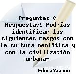 Preguntas & Respuestas: Podrías identificar los siguientes rasgos con la cultura neolítica y con la civilización urbana?