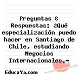 Preguntas & Respuestas: ¿Qué especialización puedo hacer en Santiago de Chile, estudiando Negocios Internacionales.?