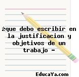 ¿que debo escribir en la justificacion y objetivos de un trabajo ?