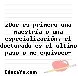 ¿Que es primero una maestría o una especialización, el doctorado es el ultimo paso o me equivoco?