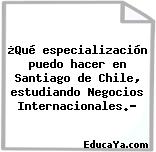 ¿Qué especialización puedo hacer en Santiago de Chile, estudiando Negocios Internacionales.?