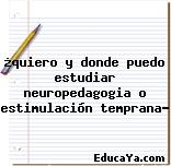 ¿quiero y donde puedo estudiar neuropedagogia o estimulación temprana?