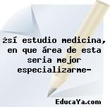 ¿sí estudio medicina, en que área de esta seria mejor especializarme?