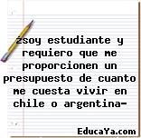 ¿soy estudiante y requiero que me proporcionen un presupuesto de cuanto me cuesta vivir en chile o argentina?