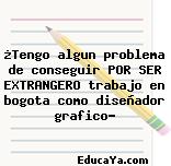 ¿Tengo algun problema de conseguir POR SER EXTRANGERO trabajo en bogota como diseñador grafico?