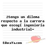 ¿tengo un dilema respecto a la carrera que escogí ingeniería industrial?