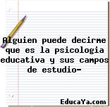 Alguien puede decirme que es la psicologia educativa y sus campos de estudio?