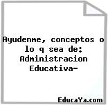 Ayudenme, conceptos o lo q sea de: Administracion Educativa?