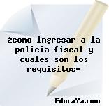 ¿como ingresar a la policia fiscal y cuales son los requisitos?