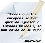 ¿Crees que los europeos se han querido igualar a Estados Unidos y se han caido de su nube?