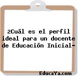 ¿Cuál es el perfil ideal para un docente de Educación Inicial?