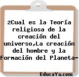 ¿Cual es la Teoría religiosa de la creación del universo,La creación del hombre y la Formación del Planeta?