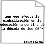 ¿en que afecta la globalización en la educación argentina de la década de los 90´?