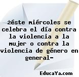 ¿éste miércoles se celebra el día contra la violencia a la mujer o contra la violencia de género en general?