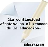 ¿la continuidad afectiva en el proceso de la educacion?