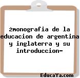 ¿monografia de la educacion de argentina y inglaterra y su introduccion?