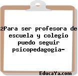 ¿Para ser profesora de escuela y colegio puedo seguir psicopedagogia?