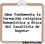 ¿Que fundamenta la formación religiosa humanística y ética del lasallista de bogota?