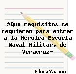 ¿Que requisitos se requieren para entrar a la Heroica Escuela Naval Militar, de Veracruz?