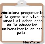 ¿Quisiera preguntarle a la gente que vive en Israel si saben como es la educacion universitaria en ese país?