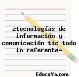 ¿tecnologías de información y comunicación tic todo lo referente?